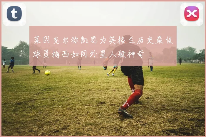 莱因克尔称凯恩为英格兰历史最佳球员梅西如同外星人般神奇