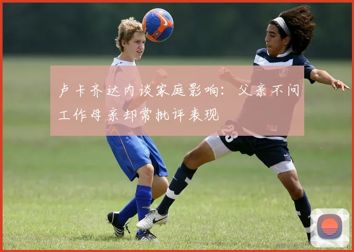 卢卡齐达内谈家庭影响：父亲不问工作母亲却常批评表现
