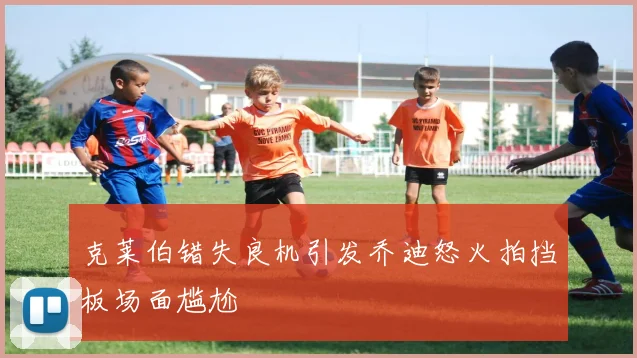 克莱伯错失良机引发乔迪怒火拍挡板场面尴尬