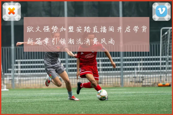 欧文强势加盟安踏直播间开启带货新篇章引领潮流消费风尚