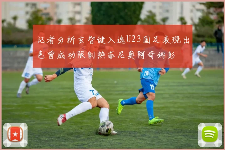 记者分析玄智健入选U23国足表现出色曾成功限制热菲尼奥阿奇姆彭