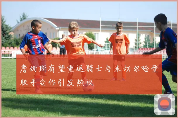 詹姆斯有望重返骑士与米切尔哈登联手合作引发热议