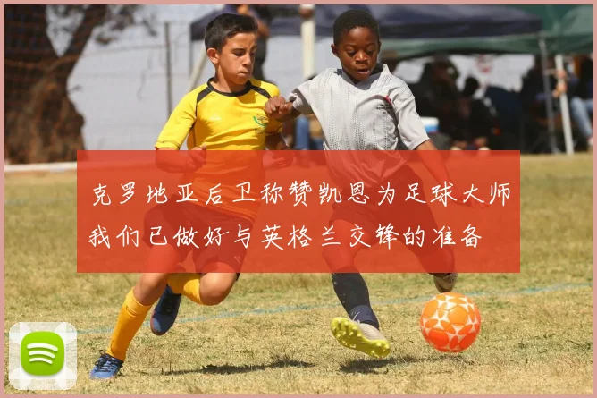 克罗地亚后卫称赞凯恩为足球大师我们已做好与英格兰交锋的准备