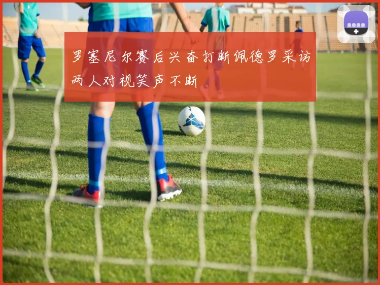 罗塞尼尔赛后兴奋打断佩德罗采访两人对视笑声不断