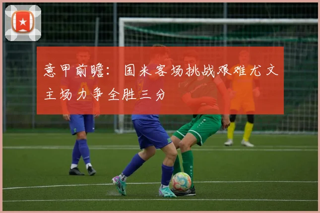 意甲前瞻：国米客场挑战艰难尤文主场力争全胜三分