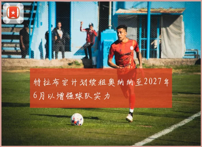 特拉布宗计划续租奥纳纳至2027年6月以增强球队实力