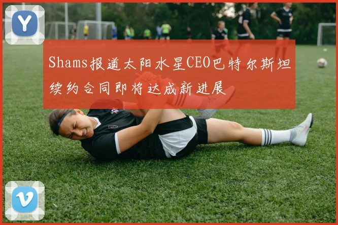 Shams报道太阳水星CEO巴特尔斯坦续约合同即将达成新进展