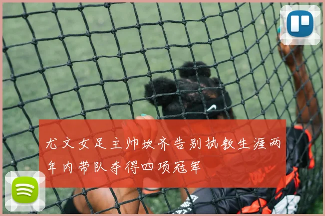 尤文女足主帅坎齐告别执教生涯两年内带队夺得四项冠军