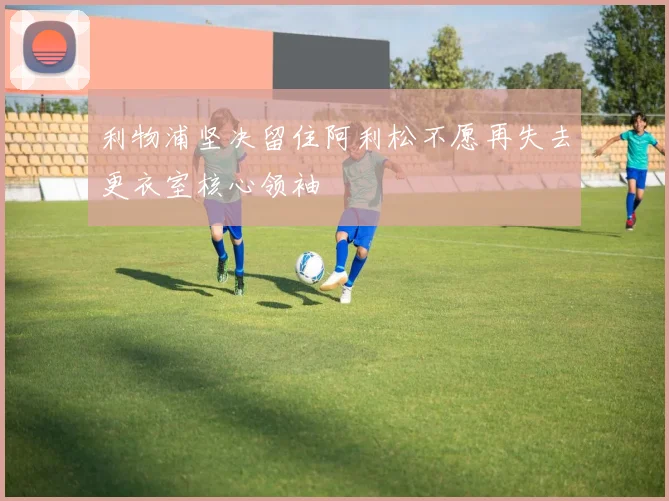 利物浦坚决留住阿利松不愿再失去更衣室核心领袖
