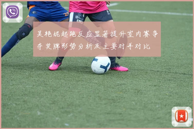吴艳妮起跑反应显著提升室内赛争夺奖牌形势分析及主要对手对比