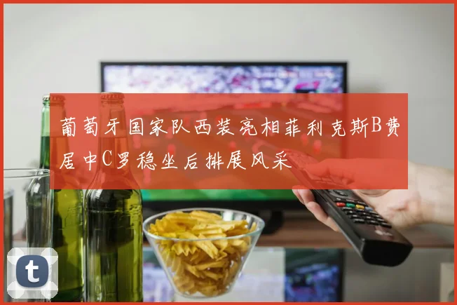 葡萄牙国家队西装亮相菲利克斯B费居中C罗稳坐后排展风采