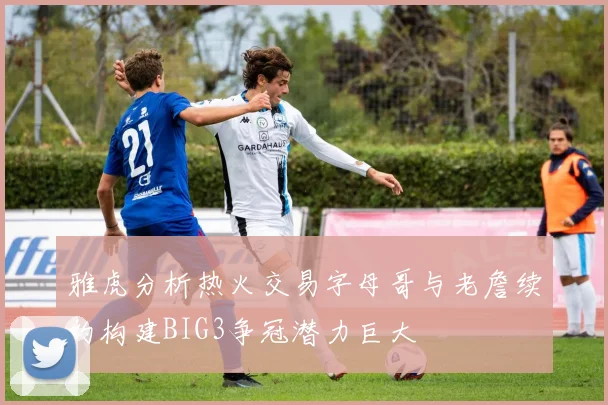 雅虎分析热火交易字母哥与老詹续约构建BIG3争冠潜力巨大