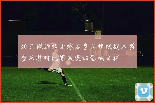 姆巴佩连续进球后皇马锋线战术调整及其对比赛表现的影响分析