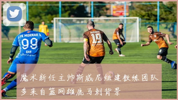 魔术新任主帅斯威尼组建教练团队多来自篮网雄鹿马刺背景