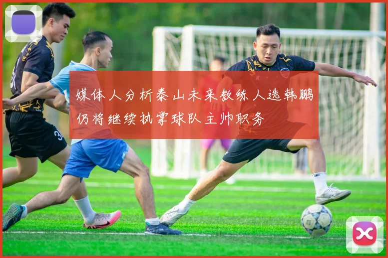 媒体人分析泰山未来教练人选韩鹏仍将继续执掌球队主帅职务