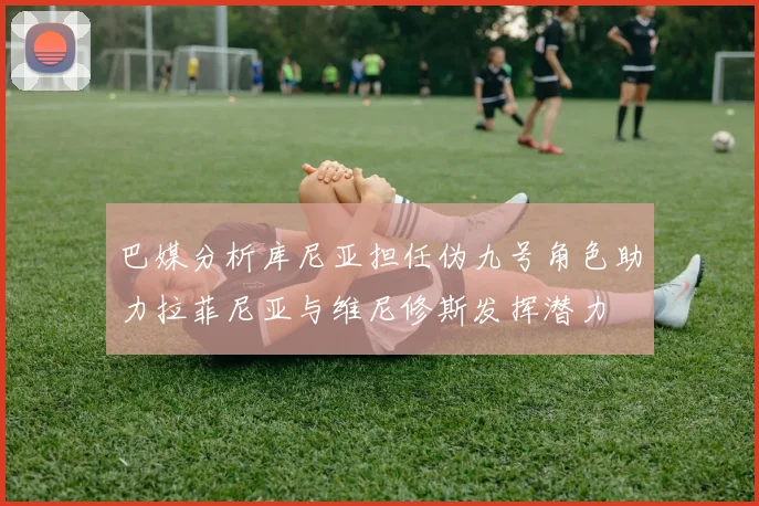巴媒分析库尼亚担任伪九号角色助力拉菲尼亚与维尼修斯发挥潜力
