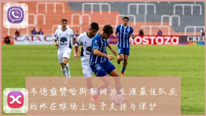 韦德盛赞哈斯勒姆为生涯最佳队友始终在球场上给予支持与保护