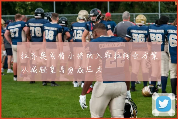 拉齐奥或将小将纳入希拉转会方案以减轻皇马分成压力