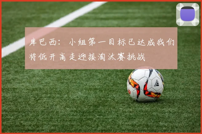库巴西：小组第一目标已达成我们将低开高走迎接淘汰赛挑战