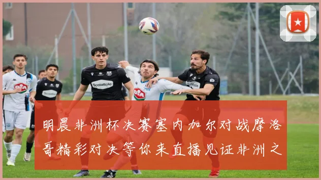 明晨非洲杯决赛塞内加尔对战摩洛哥精彩对决等你来直播见证非洲之王的诞生