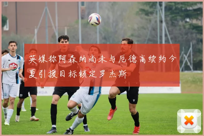 英媒称阿森纳尚未与厄德高续约今夏引援目标锁定罗杰斯