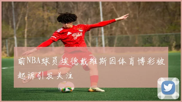 前NBA球员埃德戴维斯因体育博彩被起诉引发关注