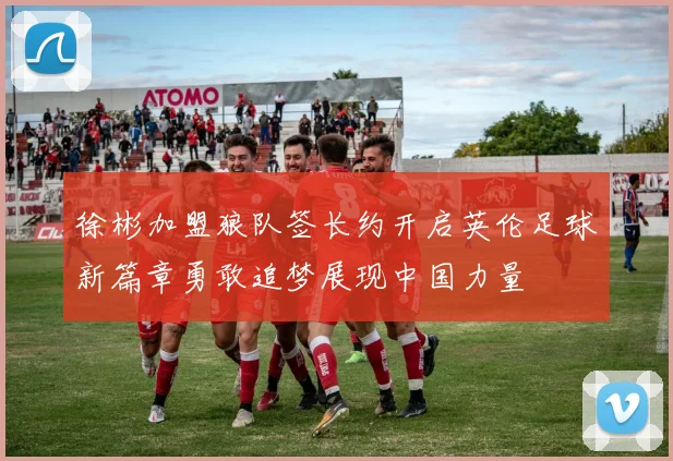 徐彬加盟狼队签长约开启英伦足球新篇章勇敢追梦展现中国力量
