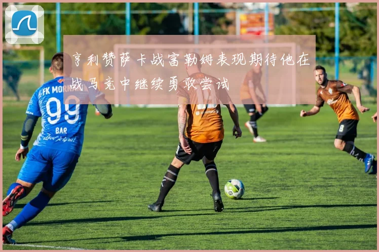 亨利赞萨卡战富勒姆表现期待他在战马竞中继续勇敢尝试